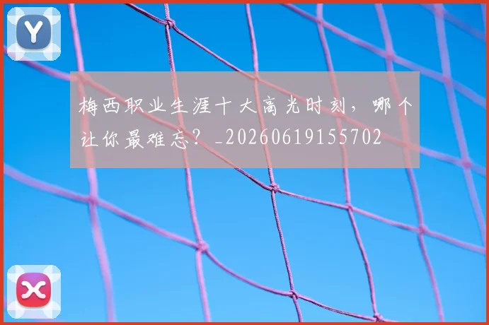 梅西职业生涯十大高光时刻,哪个让你最难忘?_20260619155702