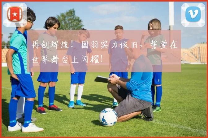 再创辉煌!国羽实力依旧,誓要在世界舞台上闪耀!