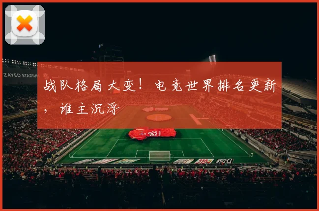战队格局大变！电竞世界排名更新，谁主沉浮