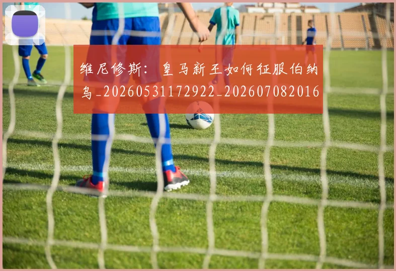 维尼修斯:皇马新王如何征服伯纳乌_20260531172922_20260708201626