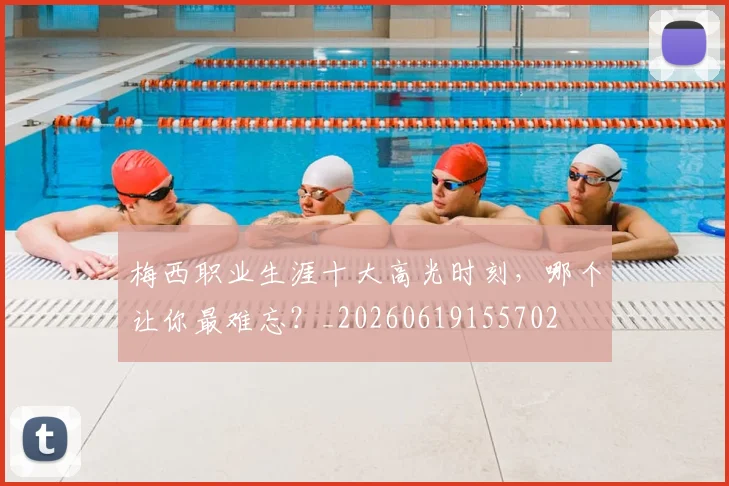 梅西职业生涯十大高光时刻,哪个让你最难忘?_20260619155702