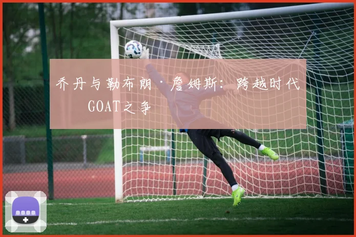 乔丹与勒布朗·詹姆斯：跨越时代的GOAT之争