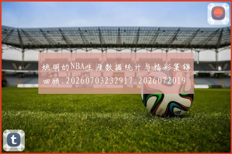 姚明的NBA生涯数据统计与精彩集锦回顾_20260703232917_20260720192131