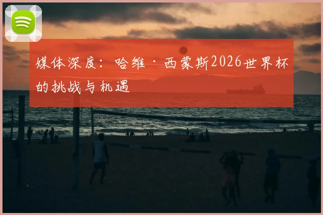 媒体深度:哈维·西蒙斯2026世界杯的挑战与机遇