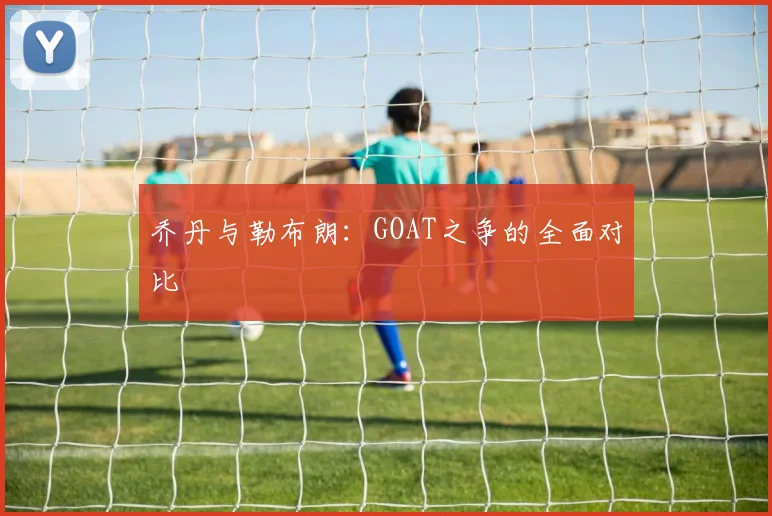乔丹与勒布朗:GOAT之争的全面对比