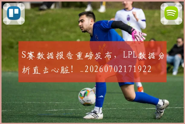 S赛数据报告重磅发布，LPL数据分析直击心脏！_20260702171922
