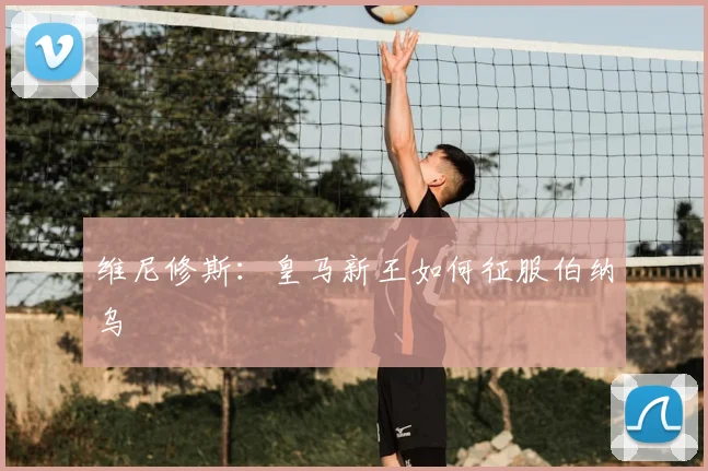 维尼修斯：皇马新王如何征服伯纳乌