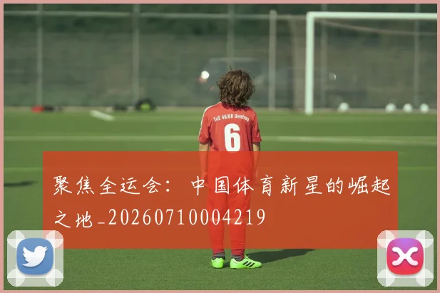 聚焦全运会：中国体育新星的崛起之地_20260710004219