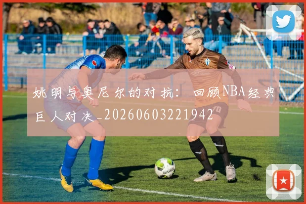 姚明与奥尼尔的对抗:回顾NBA经典巨人对决_20260603221942