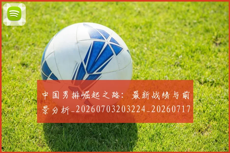 中国男排崛起之路:最新战绩与前景分析_20260703203224_20260717234835