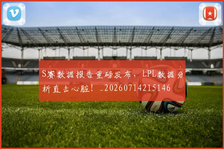 S赛数据报告重磅发布，LPL数据分析直击心脏！_20260714215146