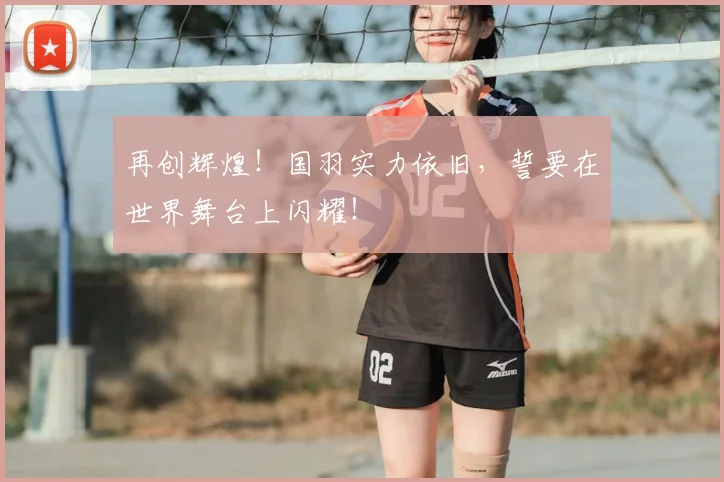 再创辉煌!国羽实力依旧,誓要在世界舞台上闪耀!