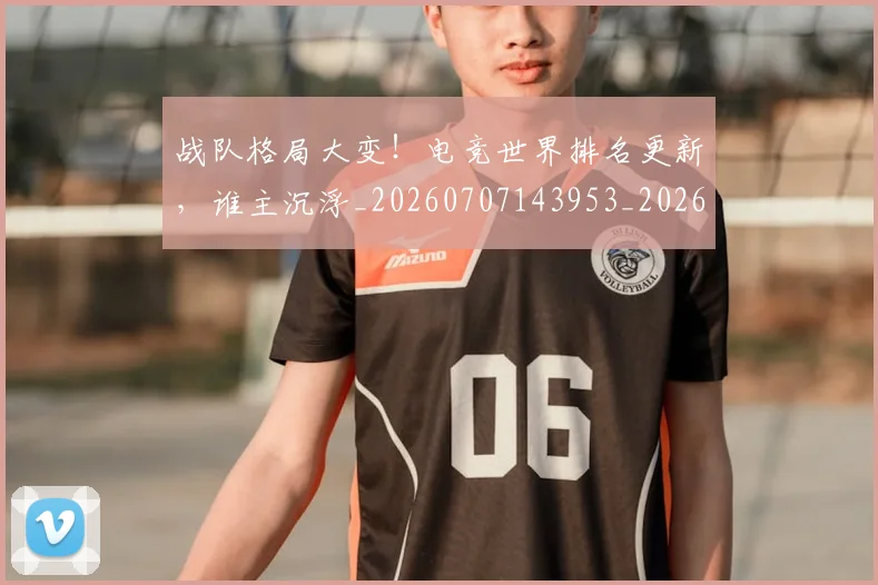 战队格局大变！电竞世界排名更新，谁主沉浮_20260707143953_20260723182028