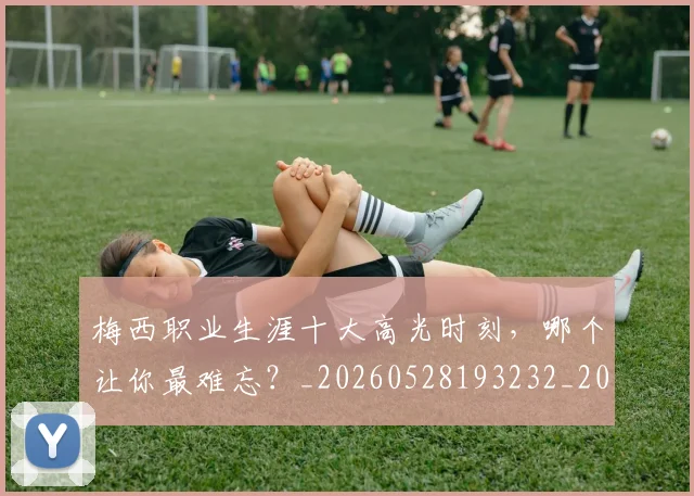 梅西职业生涯十大高光时刻,哪个让你最难忘?_20260528193232_20260707145208_20260731182315