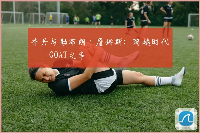 乔丹与勒布朗·詹姆斯：跨越时代的GOAT之争