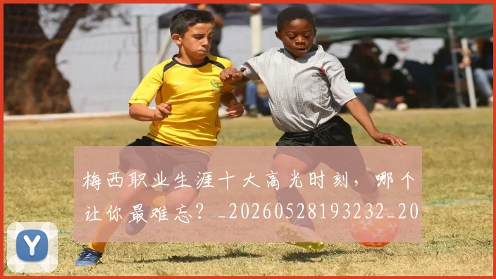 梅西职业生涯十大高光时刻,哪个让你最难忘?_20260528193232_20260707145208_20260731182315